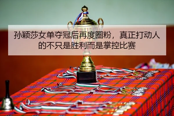 孙颖莎女单夺冠后再度圈粉，真正打动人的不只是胜利而是掌控比赛